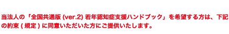 当法人の「全国共通版（ver.2）若年認知症支援ハンドブック」を希望する方は、下記の約束に同意いただいた方にご提供いたします。